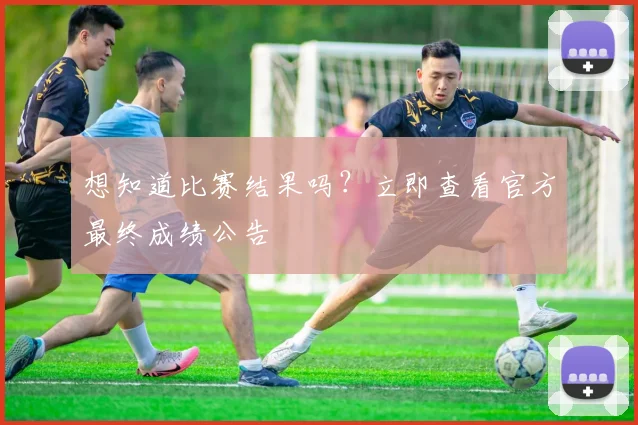 想知道比赛结果吗？立即查看官方最终成绩公告