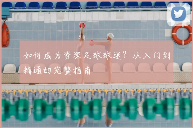 如何成为资深足球球迷?从入门到精通的完整指南
